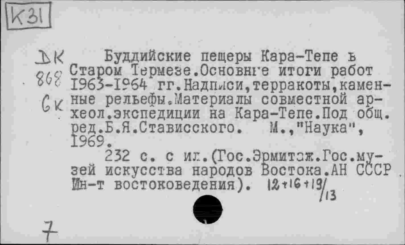 ﻿Буддийские пещеры Кара-Тепе ь Старом Термезе.Основнеє итоги работ Wc 1963-1964 гг.Надписи,терракоты,камен-ç X ные рельефы.Материалы совместной ар-и хеол.экспедиции на Кара-Тепе.Под общ. ред.Б.Я.Стависского.	М.,"Наука",
1969.
232 с. с ил.(Гос.Эрмитаж.Гос.музей искусства народов Востока.АН СССР . Ин-т востоковедения). 12+16 + 13/